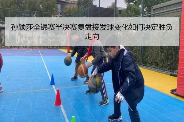 孙颖莎全锦赛半决赛复盘接发球变化如何决定胜负走向